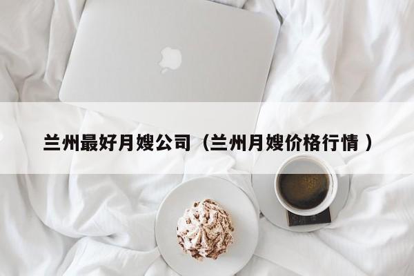 蘭州最好月嫂公司（蘭州月嫂價(jià)格行情 ）
