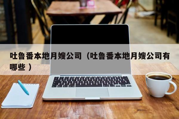 吐魯番本地月嫂公司（吐魯番本地月嫂公司有哪些 ）